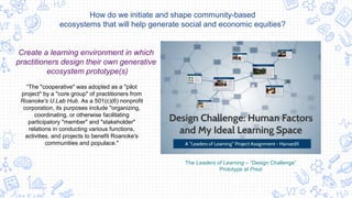 The Leaders of Learning – “Design Challenge”
Prototype at Prezi
Create a learning environment in which
practitioners design their own generative
ecosystem prototype(s)
How do we initiate and shape community-based
ecosystems that will help generate social and economic equities?
“The "cooperative" was adopted as a "pilot
project" by a "core group" of practitioners from
Roanoke's U.Lab Hub. As a 501(c)(6) nonprofit
corporation, its purposes include "organizing,
coordinating, or otherwise facilitating
participatory "member" and "stakeholder"
relations in conducting various functions,
activities, and projects to benefit Roanoke's
communities and populace."
 