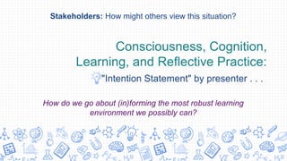Consciousness, Cognition,
Learning, and Reflective Practice:
"Intention Statement" by presenter . . .
Stakeholders: How might others view this situation?
How do we go about (in)forming the most robust learning
environment we possibly can?
 