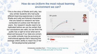 How do we (in)form the most robust learning
environment we can?
“This is the story of Sheila and Letty, two
very similar students who had quite
different learning experiences in school.
Sheila and Letty are fictional characters
that are based on research we have
conducted at Lectica over the last six
years. Our research results need to be
replicated before we can be certain that
our conclusions are valid, but we think the
public has a right to know what we’ve
observed because if our data are correct,
our public schools may be pursuing an
instructional agenda that’s reducing the
average child’s ability to reach his or her
full developmental potential.”
Introductory narrative from – “When testing is not for learning:
The story of Sheila and Lettie” at YouTube
 