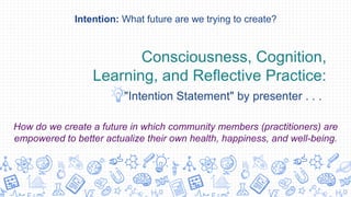Consciousness, Cognition,
Learning, and Reflective Practice:
"Intention Statement" by presenter . . .
Intention: What future are we trying to create?
How do we create a future in which community members (practitioners) are
empowered to better actualize their own health, happiness, and well-being.
 