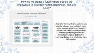 Roanoke Community Ecosystems has
recently adopted (and installed) open-
source network resource planning
software as a tool for the innovation
and design of ecosystems that
facilitate generative, distributive,
commons-based peer production here
in Roanoke.
How do we create a future where people are
empowered to actualize health, happiness, and well-
being?
 