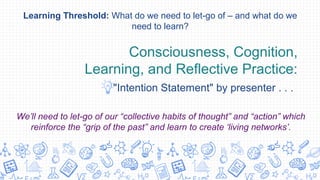 Consciousness, Cognition,
Learning, and Reflective Practice:
"Intention Statement" by presenter . . .
Learning Threshold: What do we need to let-go of – and what do we
need to learn?
We’ll need to let-go of our “collective habits of thought” and “action” which
reinforce the “grip of the past” and learn to create ‘living networks’.
 