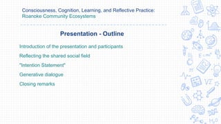 Consciousness, Cognition, Learning, and Reflective Practice:
Roanoke Community Ecosystems
Introduction of the presentation and participants
Reflecting the shared social field
"Intention Statement"
Generative dialogue
Closing remarks
Presentation - Outline
 