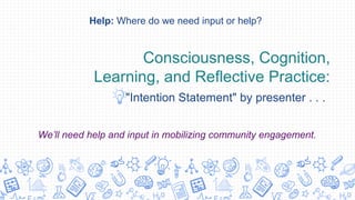 Consciousness, Cognition,
Learning, and Reflective Practice:
"Intention Statement" by presenter . . .
Help: Where do we need input or help?
We’ll need help and input in mobilizing community engagement.
 