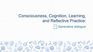 Consciousness, Cognition, Learning,
and Reflective Practice:
Generative dialogue
 