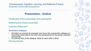 Consciousness, Cognition, Learning, and Reflective Practice:
Roanoke Community Ecosystems
Introduction of the presentation and participants
Reflecting the shared social field
"Intention Statement"
Generative dialogue
• All reflect on remarks by presenter and move into a generative dialogue on
how these observations can offer new perspectives on the group’s situation
and journey.
• Go with the flow of the dialogue. Build on each other’s ideas.
Closing remarks
Presentation - Outline
 