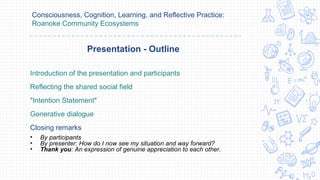 Consciousness, Cognition, Learning, and Reflective Practice:
Roanoke Community Ecosystems
Introduction of the presentation and participants
Reflecting the shared social field
"Intention Statement"
Generative dialogue
Closing remarks
• By participants
• By presenter: How do I now see my situation and way forward?
• Thank you: An expression of genuine appreciation to each other.
Presentation - Outline
 