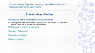 Consciousness, Cognition, Learning, and Reflective Practice:
Roanoke Community Ecosystems
Introduction of the presentation and participants
• Participants take a minute to “check-in” and are invited to share their
primary interest or reason for participating.
Reflecting the shared social field
"Intention Statement"
Generative dialogue
Closing remarks
Presentation - Outline
 