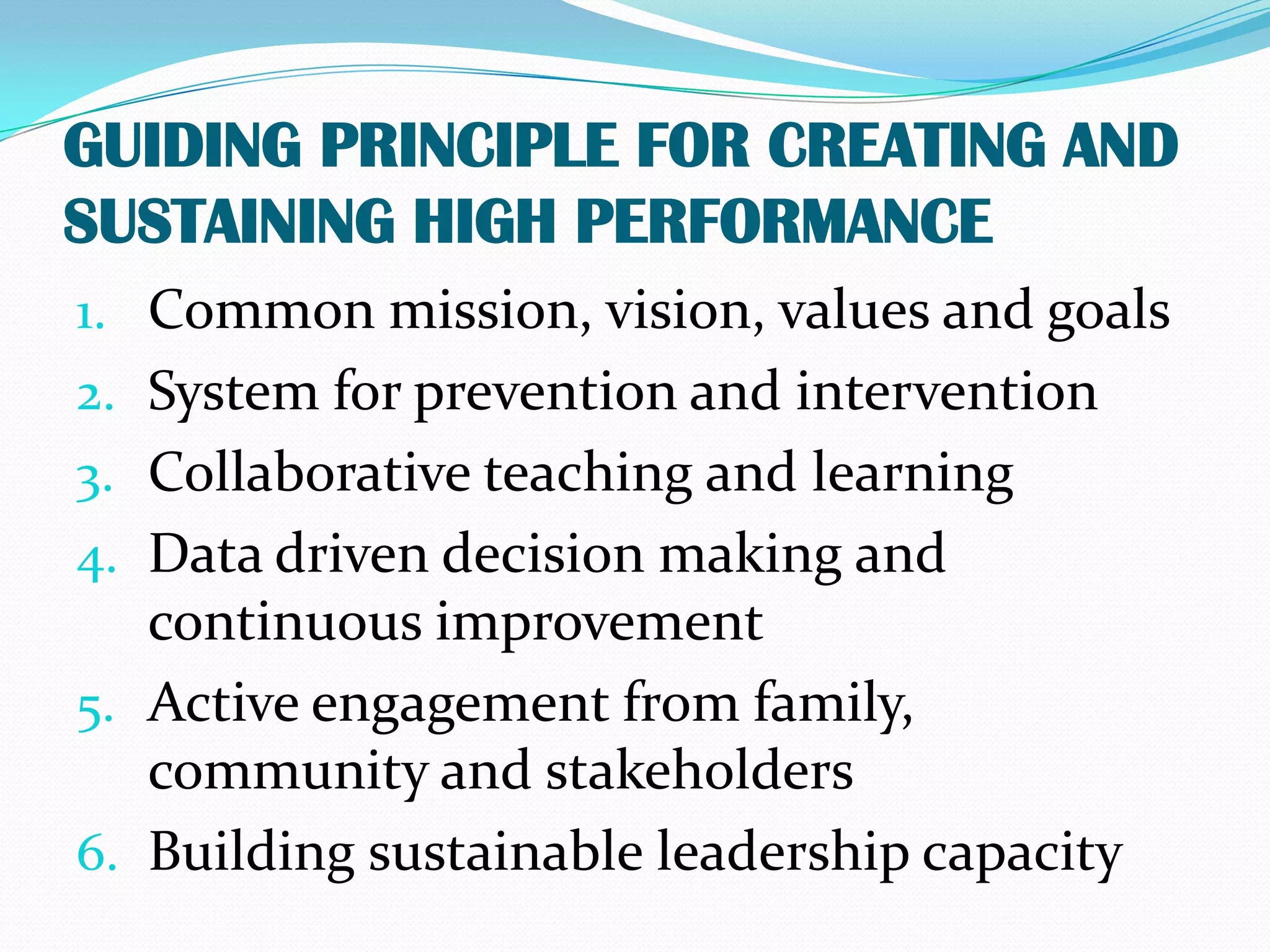 GUIDING PRINCIPLE FOR CREATING AND
SUSTAINING HIGH PERFORMANCE
1. Common mission, vision, values and goals
2. System for prevention and intervention
3. Collaborative teaching and learning
4. Data driven decision making and
   continuous improvement
5. Active engagement from family,
   community and stakeholders
6. Building sustainable leadership capacity
 