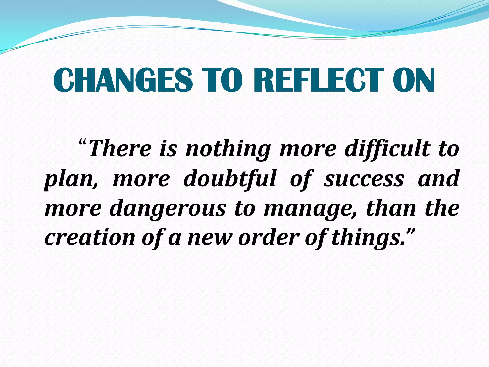 CHANGES TO REFLECT ON
   “There is nothing more difficult to
plan, more doubtful of success and
more dangerous to manage, than the
creation of a new order of things.”
 
