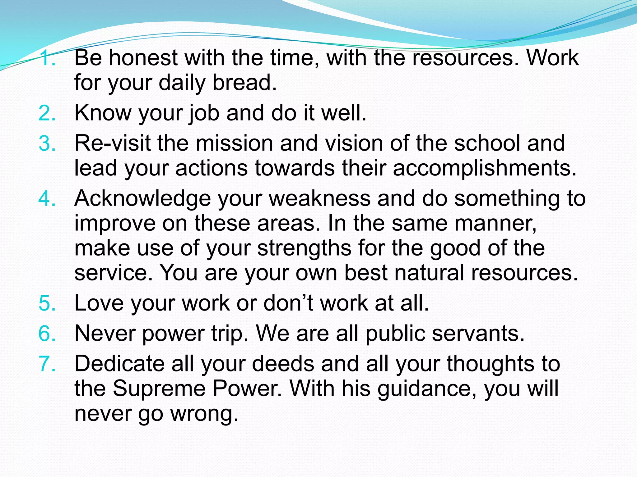 1. Be honest with the time, with the resources. Work
     for your daily bread.
2.   Know your job and do it well.
3.   Re-visit the mission and vision of the school and
     lead your actions towards their accomplishments.
4.   Acknowledge your weakness and do something to
     improve on these areas. In the same manner,
     make use of your strengths for the good of the
     service. You are your own best natural resources.
5.   Love your work or don’t work at all.
6.   Never power trip. We are all public servants.
7.   Dedicate all your deeds and all your thoughts to
     the Supreme Power. With his guidance, you will
     never go wrong.
 