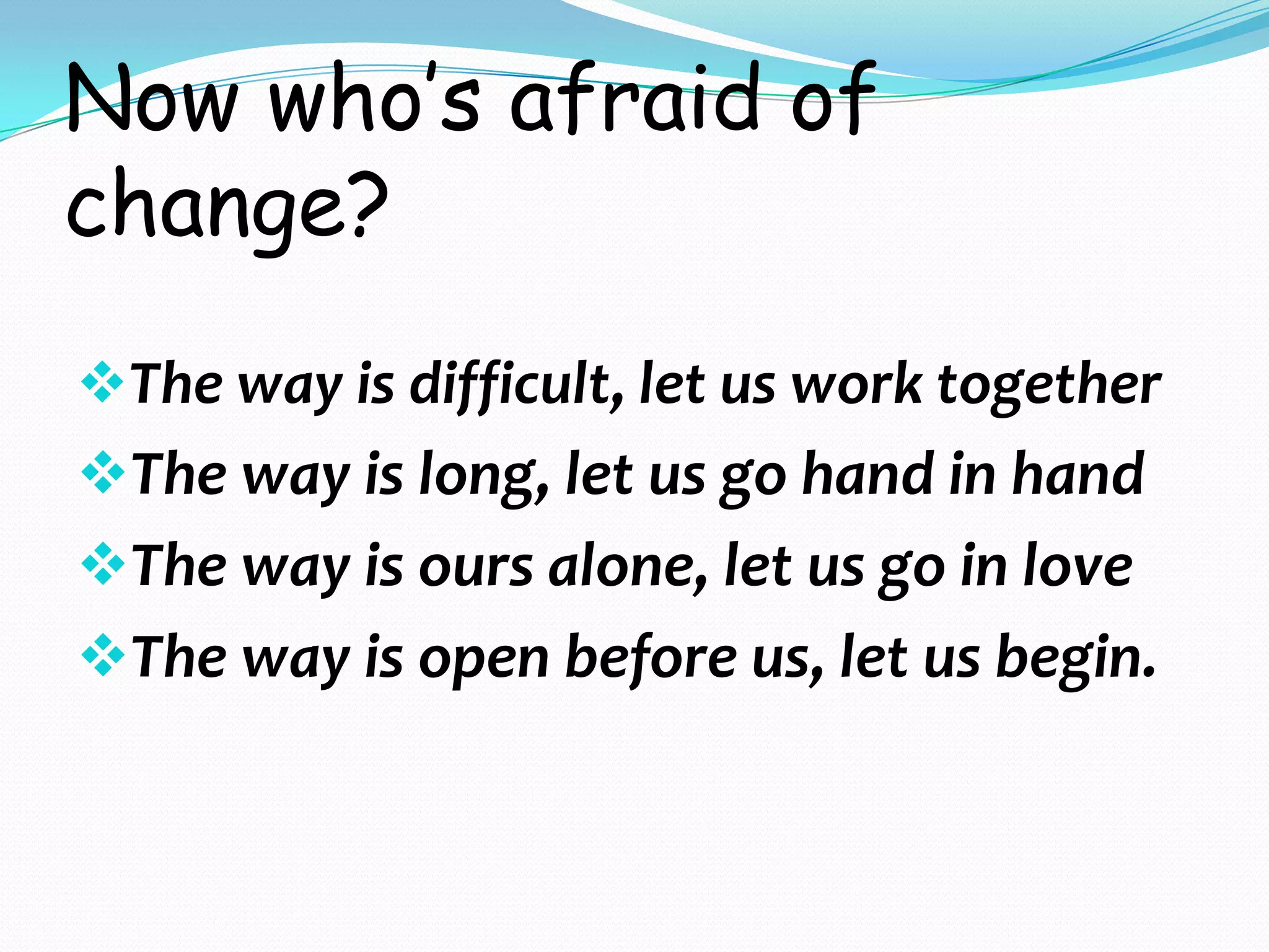 Now who’s afraid of
change?
The way is difficult, let us work together
The way is long, let us go hand in hand
The way is ours alone, let us go in love
The way is open before us, let us begin.
 