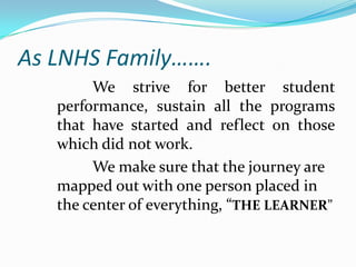 As LNHS Family…….
        We strive for better student
   performance, sustain all the programs
   that have started and reflect on those
   which did not work.
        We make sure that the journey are
   mapped out with one person placed in
   the center of everything, “THE LEARNER”
 