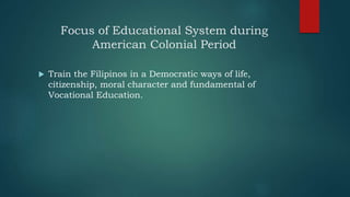 Focus of Educational System during
American Colonial Period
 Train the Filipinos in a Democratic ways of life,
citizenship, moral character and fundamental of
Vocational Education.
 