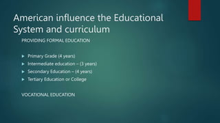 American influence the Educational
System and curriculum
PROVIDING FORMAL EDUCATION
 Primary Grade (4 years)
 Intermediate education – (3 years)
 Secondary Education – (4 years)
 Tertiary Education or College
VOCATIONAL EDUCATION
 