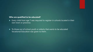 Who are qualified to be educated?
 Every child from age 7 was required to register in schools located in their
own town or province.
 To those out of school youth or elderly that wants to be educated
Vocational Education was given to them.
 