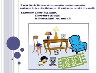 Exercise 4: Write positive, negative and interrogative
sentences to describe this room -10 sentences. (send it by e-mail)

Example: There is a lamp .
         There isn’t a radio.
         Is there a ball? Yes, there is.
 