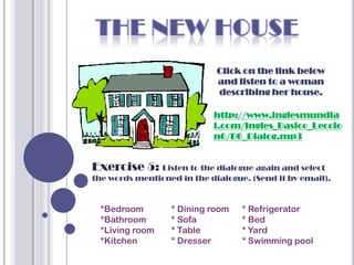 Click on the link below
                             and listen to a woman
                             describing her house.

                            http://www.inglesmundia
                            l.com/Ingles_Basico_Leccio
                            n6/B6_Dialog.mp3


Exercise 5: Listen to the dialogue again and select
the words mentioned in the dialogue. (Send it by email).


 *Bedroom         * Dining room    * Refrigerator
 *Bathroom        * Sofa           * Bed
 *Living room     * Table          * Yard
 *Kitchen         * Dresser        * Swimming pool
 
