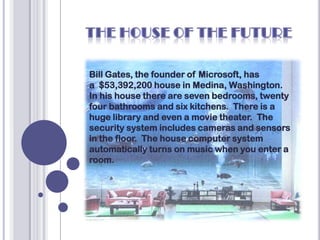 Bill Gates, the founder of Microsoft, has
a $53,392,200 house in Medina, Washington.
In his house there are seven bedrooms, twenty
four bathrooms and six kitchens. There is a
huge library and even a movie theater. The
security system includes cameras and sensors
in the floor. The house computer system
automatically turns on music when you enter a
room.
 