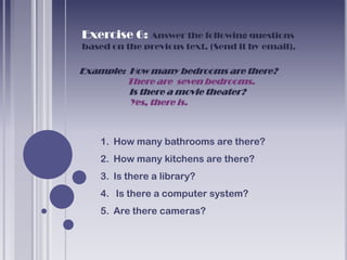 Exercise 6: Answer the following questions
based on the previous text. (Send it by email).

Example: How many bedrooms are there?
        There are seven bedrooms.
         Is there a movie theater?
         Yes, there is.



    1. How many bathrooms are there?
    2. How many kitchens are there?
    3. Is there a library?
    4. Is there a computer system?
    5. Are there cameras?
 
