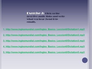 Exercise 7: Click on the
                    next five audio links and write
                    what you hear (Send it by
                    email).


1. http://www.inglesmundial.com/Ingles_Basico_Leccion6/Dictation1.mp3

2. http://www.inglesmundial.com/Ingles_Basico_Leccion6/Dictation2.mp3

3. http://www.inglesmundial.com/Ingles_Basico_Leccion6/Dictation3.mp3

4. http://www.inglesmundial.com/Ingles_Basico_Leccion6/Dictation4.mp3

5. http://www.inglesmundial.com/Ingles_Basico_Leccion6/Dictation5.mp3
 