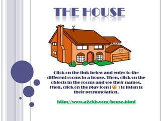 Click on the link below and enter to the
different rooms in a house. Then, click on the
  objects in the rooms and see their names.
 Then, click on the play icon (  ) to listen to
             their pronunciation.

    http://www.a2zkb.com/house.html
 