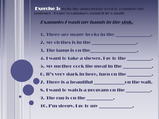 Exercise 3: Write the appropriate word to complete the
sentence –House vocabulary. (send it by e-mail)

   Example: I wash my hands in the sink.

   1. There are many books in the ________________.
   2. My clothes is in the ____________________.
   3. The lamp is on the_____________________.
   4. I want to take a shower. I go to the ___________.
   5. My mother cook the meal in the _____________.
   6. It’s very dark in here, turn on the ___________.
   7. There is a beautiful ______________on the wall.
   8. I want to watch a program on the ___________.
   9. The rug is on the ____________.
   10. I’m sleepy. I go to my _______________.
 