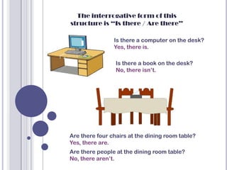 The interrogative form of this
structure is “Is there / Are there”

                Is there a computer on the desk?
                Yes, there is.

                 Is there a book on the desk?
                 No, there isn’t.




Are there four chairs at the dining room table?
Yes, there are.
Are there people at the dining room table?
No, there aren’t.
 