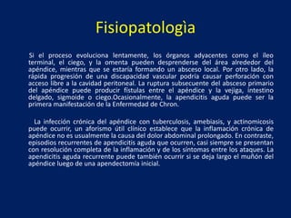 Fisiopatologìa
Si el proceso evoluciona lentamente, los órganos adyacentes como el íleo
terminal, el ciego, y la omenta pueden desprenderse del área alrededor del
apéndice, mientras que se estaría formando un absceso local. Por otro lado, la
rápida progresión de una discapacidad vascular podría causar perforación con
acceso libre a la cavidad peritoneal. La ruptura subsecuente del absceso primario
del apéndice puede producir fístulas entre el apéndice y la vejiga, intestino
delgado, sigmoide o ciego.Ocasionalmente, la apendicitis aguda puede ser la
primera manifestación de la Enfermedad de Chron.
La infección crónica del apéndice con tuberculosis, amebiasis, y actinomicosis
puede ocurrir, un aforismo útil clínico establece que la inflamación crónica de
apéndice no es usualmente la causa del dolor abdominal prolongado. En contraste,
episodios recurrentes de apendicitis aguda que ocurren, casi siempre se presentan
con resolución completa de la inflamación y de los síntomas entre los ataques. La
apendicitis aguda recurrente puede también ocurrir si se deja largo el muñón del
apéndice luego de una apendectomía inicial.
 