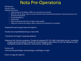Nota Pre-Operatoria
NPO (Ayuno)
Posición supina.
Medidas Enfermería:
• Suplementación de Oxígeno 100% con mascarilla de reservorio.
• SVPT: FC, FR, TA, Temp, cada 15 minutos durante todo el periodo perioperativo. Glucosa dos veces en el
periodo perioperativo.
• Sonda Nasogástrica
• Sonda Foley
• Bañar el paciente antes de la cirugía lo antes posible.
• Vigilia por síntomas de choque, sepsis, síntomas de intoxicación con opioides
Preparación para cirugía mayor de urgencia
Pruebas de compatibilidad (Grupo y factor Rh)
Transfusión de Sangre 4 paquetes globular
Exámenes: BH, Química sanguínea, Tiempo de sangrado (TP, TPT, INR), Electrolitos séricos, Urianálisis,
Pruebas de Función Renal, Pruebas de Función Hepática (bilirrubina, FA, ALT, AS, Albúmina), ECG,
Radiografía Simple de Abdomen, Hemocultivo, Antibiograma.
Enviar a UCI
Interconsulta gastrología, anestesiología, cardiología y cirugía
Enviar a cirugía de urgencia
 