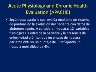 Acute Physiology and Chronic Health
Evaluation (APACHE)
• Según esta escala la cual evalúa mediante un sistema
de puntuación la evolución del paciente con datos de
abdomen agudo. A considerar muestra: 12 variables
fisiológicas la edad de la paciente y la presencia de
enfermedad crónica; que en el caso de nuestra
paciente obtuvo un puntaje de 3 reflejando un
riesgo a mortalidad de 4%.
 