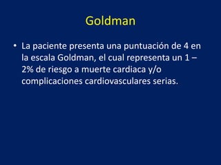 Goldman
• La paciente presenta una puntuación de 4 en
la escala Goldman, el cual representa un 1 –
2% de riesgo a muerte cardiaca y/o
complicaciones cardiovasculares serias.
 
