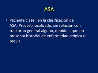 ASA
• Paciente clase I en la clasificación de
ASA, Proceso localizado, sin relación con
trastornó general alguno, debido a que no
presenta historial de enfermedad crónica o
previa.
 