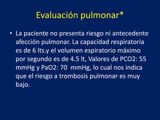 Evaluación pulmonar*
• La paciente no presenta riesgo ni antecedente
afección pulmonar. La capacidad respiratoria
es de 6 lts.y el volumen espiratorio máximo
por segundo es de 4.5 lt, Valores de PCO2: 55
mmHg y PaO2: 70 mmHg, lo cual nos indica
que el riesgo a trombosis pulmonar es muy
bajo.
 