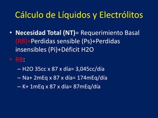 Cálculo de Líquidos y Electrólitos
• Necesidad Total (NT)= Requerimiento Basal
(RB)+Perdidas sensible (Ps)+Perdidas
insensibles (Pi)+Déficit H2O
• RB:
– H2O 35cc x 87 x día= 3,045cc/día
– Na+ 2mEq x 87 x día= 174mEq/día
– K+ 1mEq x 87 x día= 87mEq/día
 