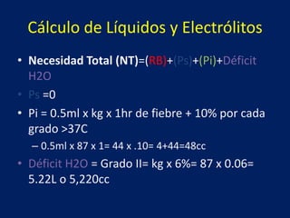 Cálculo de Líquidos y Electrólitos
• Necesidad Total (NT)=(RB)+(Ps)+(Pi)+Déficit
H2O
• Ps =0
• Pi = 0.5ml x kg x 1hr de fiebre + 10% por cada
grado >37C
– 0.5ml x 87 x 1= 44 x .10= 4+44=48cc
• Déficit H2O = Grado II= kg x 6%= 87 x 0.06=
5.22L o 5,220cc
 