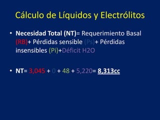 Cálculo de Líquidos y Electrólitos
• Necesidad Total (NT)= Requerimiento Basal
(RB)+ Pérdidas sensible (Ps)+ Pérdidas
insensibles (Pi)+Déficit H2O
• NT= 3,045 + 0 + 48 + 5,220= 8,313cc
 