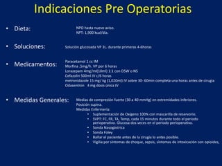 Indicaciones Pre Operatorias
• Dieta:
• Soluciones:
• Medicamentos:
• Medidas Generales:
NPO hasta nuevo aviso.
NPT: 1,900 kcal/día.
Solución glucosada VP 3L. durante primeras 4-6horas
Paracetamol 1 cc IM
Morfina .5mg/h. VP por 6 horas
Lorazepam 4mg/ml(10ml) 1:1 con D5W o NS
Cefazolin 500ml IV c/6 horas
metronidazole 15 mg/ kg (1,020ml) IV sobre 30- 60min completa una horas antes de cirugia
Odasentron 4 mg dosis única IV
Medias de compresión fuerte (30 a 40 mmHg) en extremidades inferiores.
Posición supina.
Medidas Enfermería:
• Suplementación de Oxígeno 100% con mascarilla de reservorio.
• SVPT: FC, FR, TA, Temp, cada 15 minutos durante todo el periodo
perioperativo. Glucosa dos veces en el periodo perioperativo.
• Sonda Nasogástrica
• Sonda Foley
• Bañar el paciente antes de la cirugía lo antes posible.
• Vigilia por síntomas de choque, sepsis, síntomas de intoxicación con opioides,
 