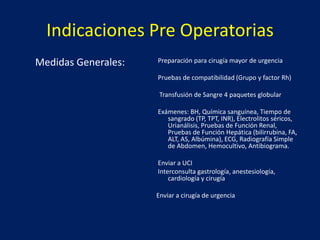 Indicaciones Pre Operatorias
Medidas Generales::
Preparación para cirugía mayor de urgencia
Pruebas de compatibilidad (Grupo y factor Rh)
Transfusión de Sangre 4 paquetes globular
Exámenes: BH, Química sanguínea, Tiempo de
sangrado (TP, TPT, INR), Electrolitos séricos,
Urianálisis, Pruebas de Función Renal,
Pruebas de Función Hepática (bilirrubina, FA,
ALT, AS, Albúmina), ECG, Radiografía Simple
de Abdomen, Hemocultivo, Antibiograma.
Enviar a UCI
Interconsulta gastrología, anestesiología,
cardiología y cirugía
Enviar a cirugía de urgencia
 
