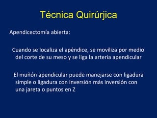 Técnica Quirúrjica
Apendicectomía abierta:
Cuando se localiza el apéndice, se moviliza por medio
del corte de su meso y se liga la arteria apendicular
El muñón apendicular puede manejarse con ligadura
simple o ligadura con inversión más inversión con
una jareta o puntos en Z
 