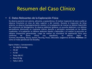 Resumen del Caso Clínico
• C- Datos Relevantes de la Exploración Física
Se observa paciente con astenia, adinamia, y quejumbrosa. Al realizar inspección de cara y cuello se
observa hirsutismo en área de labio superior y del mentón. Durante la inspección de tórax
anterior, se observa hiperpigmentación areolar y a la palapación de mamas se obtiene hipertrofia
del corpúsculo de Montgomery. Se observa abdomen globoso, se ausculta abdomen y se obtiene
peristaltismo disminuído en cuadrante inferior derecho y peristalsis aumentada en los demás
cuadrantes. A la palpación se obtiene abdomen blando y depresible; y al realizar la percusión se
obtiene timpanismo generalizado. Luego de realizar las maniobras de exploración física para
confirmar de forma clínica una apendicitis, se obtuvo: Signo de
Summer, Blumeberg, Mussy, Aaaron, Rousing, Psoas, Obturador, Epigástrico de Rove -Positivos- así
como la tríada apendicular de Deulafoy.
Signos Vitales y Somatometría:
– TA 100/70 mmHg
– FR 26’
– FC 95’
– Temp 38.9 C
– Peso 55 Kg
– Talla 1.58 m
 