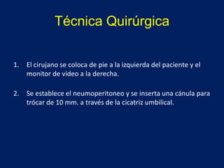 Técnica Quirúrgica
1. El cirujano se coloca de pie a la izquierda del paciente y el
monitor de video a la derecha.
2. Se establece el neumoperitoneo y se inserta una cánula para
trócar de 10 mm. a través de la cicatriz umbilical.
 