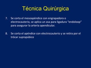 Técnica Quirúrgica
7. Se corta el mesoapéndice con engrapadora o
electrocauterio, se aplica un asa para ligadura “endoloop”
para asegurar la arteria apendicular.
8. Se corta el apéndice con electrocauterio y se retira por el
trócar suprapúbico.
 