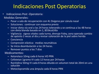 Indicaciones Post Operatorias
• Indicaciones Post -Operatoria:
Medidas Generales:
– Pasar a sala de recuperación con 4L Oxigeno por cánula nasal
– Soluciones: continuar con esquema previo
– Iniciar dieta vía oral a las 24 horas tolerando y se continua a las 48 horas
con dieta blanda basado en 1, 855kcal/día
– Vigilancia: signos vitales cada turno, drenaje Foley, zona operada cambio
de apósito 2 veces al día y revisar coloración de la piel sobre herida
– Conciencia
– Compresión elástica: medias neumáticas
– Se inicia deambulación a las 24 horas.
– Remover puntos a los 7 días
Medicamentos:
– Ketorolaco 10mg cada 6 horas VO PRN
– Cefotetan 1gramo IV cada 12 horas por 24 horas
– Ranitidina 50mg IV cada 8 horas diluido en volumen total de 20ml en una
solución
– Metoclopramida una ámpula cada 8 horas PRN
 