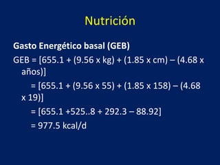 Nutrición
Gasto Energético basal (GEB)
GEB = [655.1 + (9.56 x kg) + (1.85 x cm) – (4.68 x
años)]
= [655.1 + (9.56 x 55) + (1.85 x 158) – (4.68
x 19)]
= [655.1 +525..8 + 292.3 – 88.92]
= 977.5 kcal/d
 