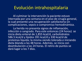 Evolución intrahospitalaria
Al culminar la intervención la paciente estuvo
internada por una semana en el piso de cirugía general,
la cual presentó una recuperación satisfactoria sin
complicaciones, sepsis o compromiso hemodinámica.
La herida no presenta signos de inflamación,
infección o sangrado. Para este entonces (24 horas) se
inicia dieta enteral de 1,855 kcal/d, carbohidratos
586.5 kcal/d y lípidos 391 kcal/d y 330 kcal/d de
proteínas liquida; la misma siendo tolerada e iniciando
dieta blanda a las 48 horas. Además, se inicia con
deambulación a las 24 horas. El retiro de puntos se
dará lugar a los 7 días.
 
