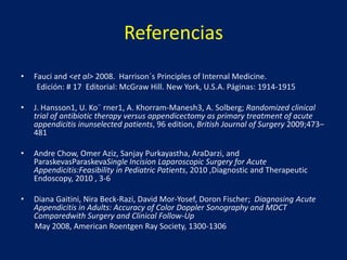 Referencias
• Fauci and <et al> 2008. Harrison´s Principles of Internal Medicine.
Edición: # 17 Editorial: McGraw Hill. New York, U.S.A. Páginas: 1914-1915
• J. Hansson1, U. Ko¨ rner1, A. Khorram-Manesh3, A. Solberg; Randomized clinical
trial of antibiotic therapy versus appendicectomy as primary treatment of acute
appendicitis inunselected patients, 96 edition, British Journal of Surgery 2009;473–
481
• Andre Chow, Omer Aziz, Sanjay Purkayastha, AraDarzi, and
ParaskevasParaskevaSingle Incision Laparoscopic Surgery for Acute
Appendicitis:Feasibility in Pediatric Patients, 2010 ,Diagnostic and Therapeutic
Endoscopy, 2010 , 3-6
• Diana Gaitini, Nira Beck-Razi, David Mor-Yosef, Doron Fischer; Diagnosing Acute
Appendicitis in Adults: Accuracy of Color Doppler Sonography and MDCT
Comparedwith Surgery and Clinical Follow-Up
May 2008, American Roentgen Ray Society, 1300-1306
 