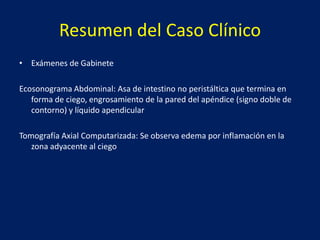 Resumen del Caso Clínico
• Exámenes de Gabinete
Ecosonograma Abdominal: Asa de intestino no peristáltica que termina en
forma de ciego, engrosamiento de la pared del apéndice (signo doble de
contorno) y líquido apendicular
Tomografía Axial Computarizada: Se observa edema por inflamación en la
zona adyacente al ciego
 