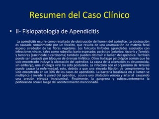 Resumen del Caso Clínico
• II- Fisiopatología de Apendicitis
La apendicitis ocurre como resultado de obstrucción del lumen del apéndice. La obstrucción
es causada comúnmente por un fecalito, que resulta de una acumulación de materia fecal
espeso alrededor de las fibras vegetales. Los folículos linfoides agrandados asociados con
infecciones virales, tales como rubeolla; bario espesado; parásitos (oxiurios: Ascaris y Taenia);
y tumores (carcinoide o carcinoma) también pueden obstruír el lumen del apéndice. También
puede ser causada por bloqueo de drenaje linfático. Otros hallazgo patológico común que ha
sido encontrado incluye la ulceración del apéndice. La causa de la ulceración es desconocida,
sin embargo, una etiología viral ha sido postulada. La infección con el organismo de Yersinia
puede causar la enfermedad, esto, debido a que una elevada fijación de complemento ha
sido encontrada en un 30% de los casos de apendicitis. La bacteria localizada en el lumen se
multiplica e invade la pared del apéndice, ocurre una dilatación venosa y arterial causando
una presión elevada intraluminal. Finalmente, la gangrena y subsecuentemente la
perforación ocurre luego del acontecimiento mencionado.
 