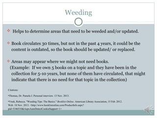 Weeding
 Helps to determine areas that need to be weeded and/or updated.
 Book circulates 30 times, but not in the past 4 years, it could be the

content is outdated, so the book should be updated/ or replaced.
 Areas may appear where we might not need books.

(Example: If we own 5 books on a topic and they have been in the
collection for 5-10 years, but none of them have circulated, that might
indicate that there is no need for that topic in the collection)
Citations:
•Thomas, Dr. Pamela J. Personal interview. 13 Nov. 2013.
•Vnuk, Rebecca. "Weeding Tips: The Basics." Booklist Online. American Library Association, 15 Feb. 2012.
Web. 18 Nov. 2013. <http://www.booklistonline.com/ProductInfo.aspx?
pid=5346510&AspxAutoDetectCookieSupport=1>

 